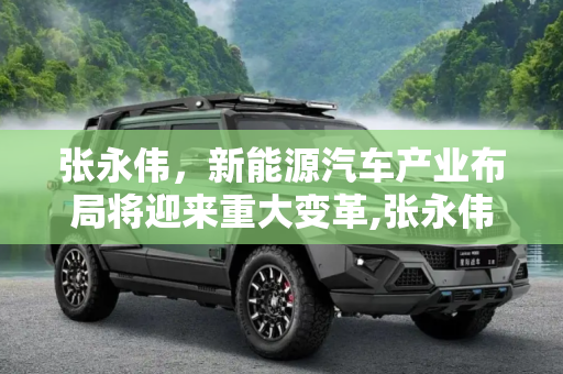 张永伟，新能源汽车产业布局将迎来重大变革,张永伟：新能源汽车产业布局将有大变化