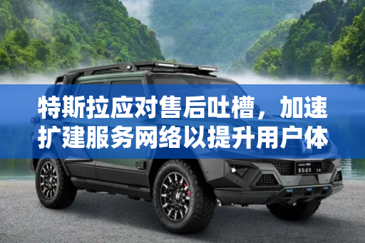 特斯拉应对售后吐槽，加速扩建服务网络以提升用户体验,售后被吐槽 特斯拉将快速扩建服务网络
