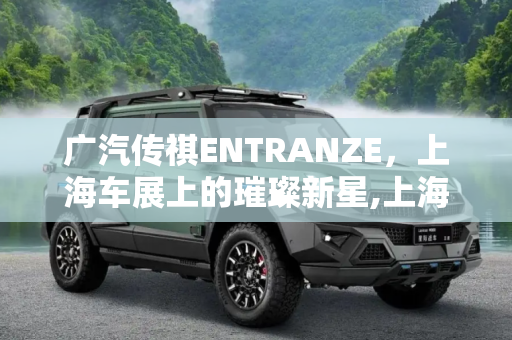广汽传祺ENTRANZE，上海车展上的璀璨新星,上海车展：广汽传祺ENTRANZE国内首发