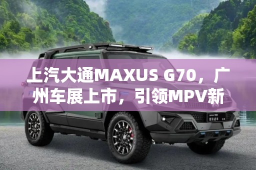 上汽大通MAXUS G70，广州车展上市，引领MPV新风尚,上汽大通MAXUS G70将于广州车展上市
