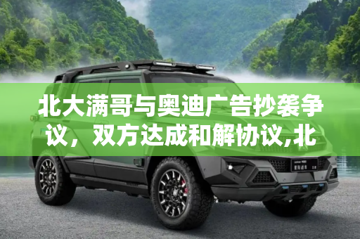 北大满哥与奥迪广告抄袭争议，双方达成和解协议,北大满哥回应奥迪广告抄袭：已达成协议