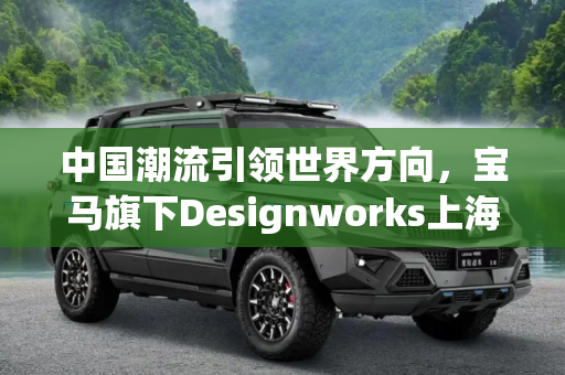 中国潮流引领世界方向，宝马旗下Designworks上海设计工作室启用,中国潮流=世界方向 宝马旗下Designworks上海设计工作室启用