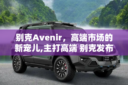 别克Avenir，高端市场的新宠儿,主打高端 别克发布新子品牌别克Avenir