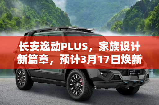 长安逸动PLUS，家族设计新篇章，预计3月17日焕新上市,家族设计 长安逸动PLUS有望3月17日上市