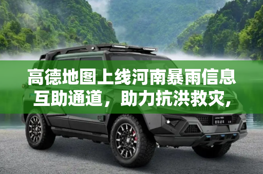 高德地图上线河南暴雨信息互助通道，助力抗洪救灾,高德地图河南暴雨信息互助通道功能上线