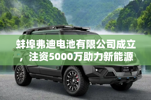 蚌埠弗迪电池有限公司成立，注资5000万助力新能源产业发展,注资5000万 蚌埠弗迪电池有限公司成立