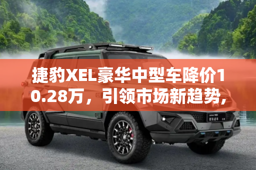 捷豹XEL豪华中型车降价10.28万，引领市场新趋势,捷豹XEL降10.28万 豪华中型车降价排行