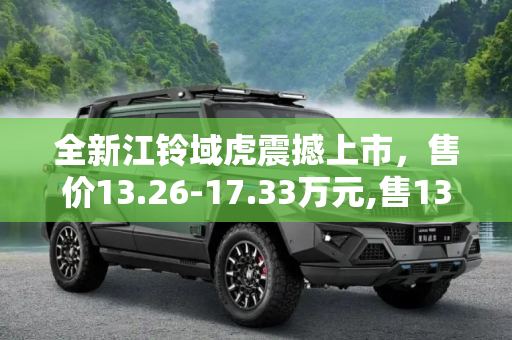 全新江铃域虎震撼上市，售价13.26-17.33万元,售13.26-17.33万元 全新江铃域虎上市