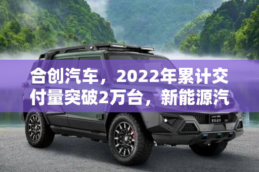 合创汽车，2022年累计交付量突破2万台，新能源汽车市场新势力崛起,合创汽车：2022年累计交付量超过2万台