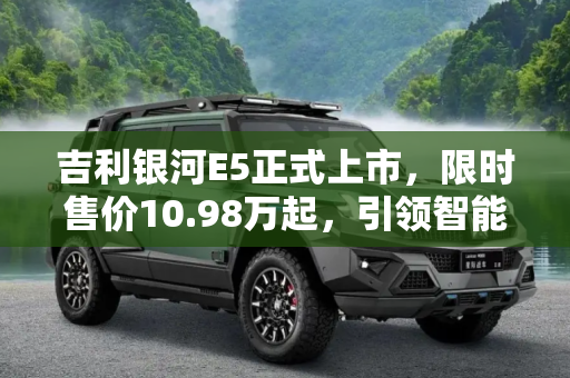 吉利银河E5正式上市，限时售价10.98万起，引领智能电动新时代,限时售10.98万起 吉利银河E5正式上市