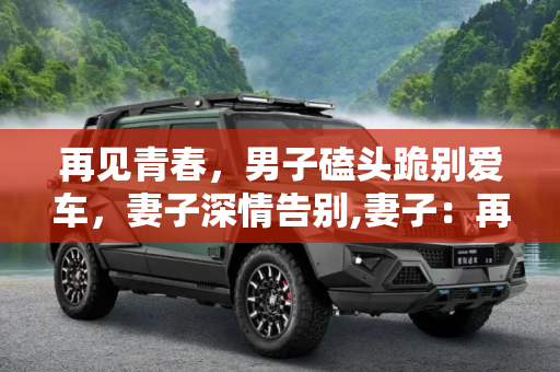 再见青春，男子磕头跪别爱车，妻子深情告别,妻子：再见青春！男子磕头跪别爱车