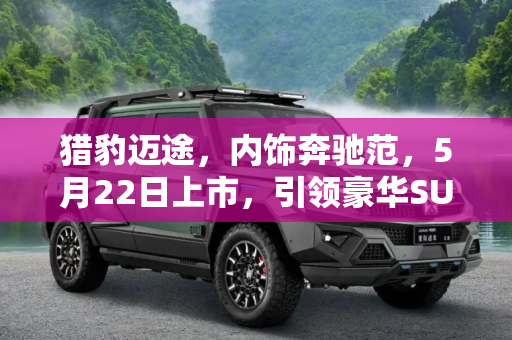 猎豹迈途，内饰奔驰范，5月22日上市，引领豪华SUV新潮流,内饰奔驰范 猎豹迈途将5月22日上市