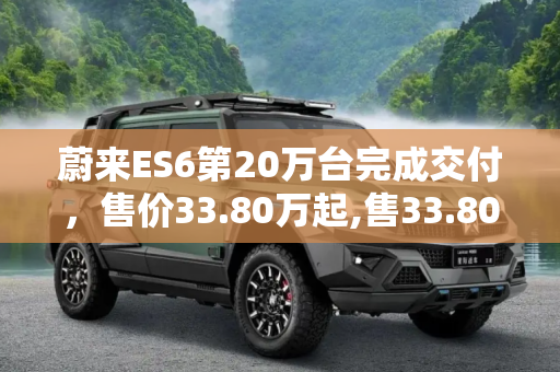 蔚来ES6第20万台完成交付，售价33.80万起,售33.80万起 蔚来ES6第20万台完成交付
