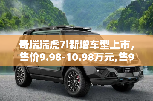 奇瑞瑞虎7i新增车型上市，售价9.98-10.98万元,售9.98-10.98万 奇瑞瑞虎7i新增车上市
