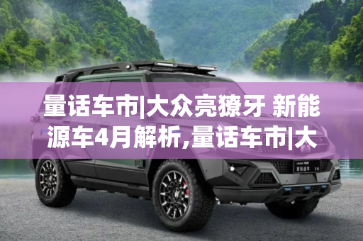 量话车市|大众亮獠牙 新能源车4月解析,量话车市|大众亮獠牙 新能源车4月解析