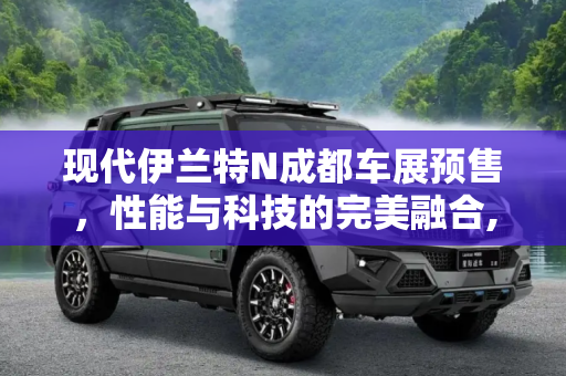 现代伊兰特N成都车展预售，性能与科技的完美融合,现代伊兰特N将于成都车展正式开启预售