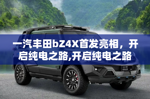 一汽丰田bZ4X首发亮相，开启纯电之路,开启纯电之路 一汽丰田bZ4X首发亮相