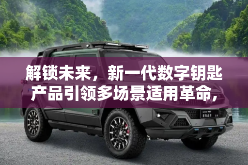 解锁未来，新一代数字钥匙产品引领多场景适用革命,适用多种场景 新一代数字钥匙产品发布