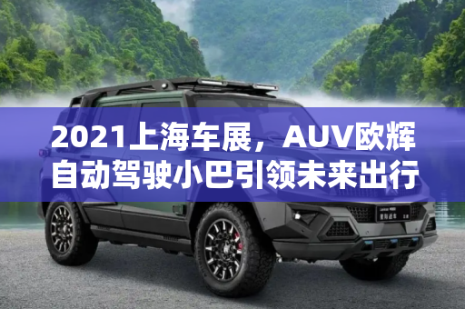 2021上海车展，AUV欧辉自动驾驶小巴引领未来出行新趋势,2021上海车展：AUV欧辉自动驾驶小巴