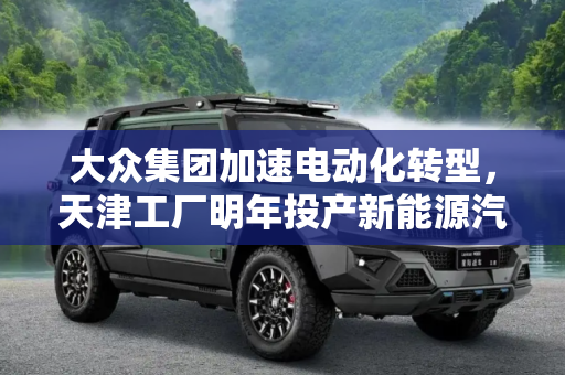 大众集团加速电动化转型，天津工厂明年投产新能源汽车电机,大众计划明年在天津投产新能源汽车电机