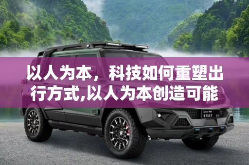 以人为本，科技如何重塑出行方式,以人为本创造可能 科技如何改变了出行