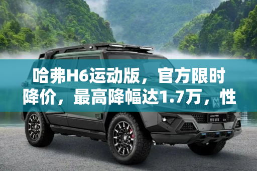 哈弗H6运动版，官方限时降价，最高降幅达1.7万，性价比新高度,最高降1.7万 哈弗H6运动版官方限时降价