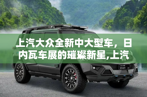 上汽大众全新中大型车，日内瓦车展的璀璨新星,上汽大众全新中大型车日内瓦车展将首发