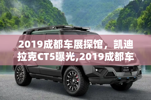 2019成都车展探馆，凯迪拉克CT5曝光,2019成都车展探馆：凯迪拉克CT5曝光