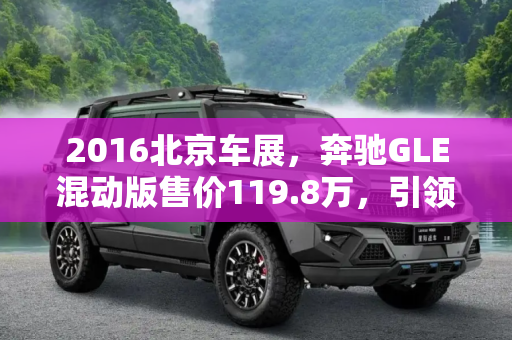 2016北京车展，奔驰GLE混动版售价119.8万，引领绿色豪华新趋势,2016北京车展：奔驰GLE混动版售119.8万
