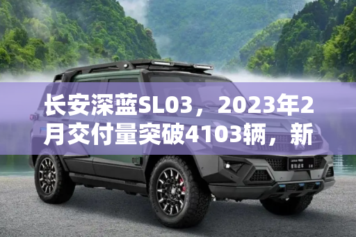 长安深蓝SL03，2023年2月交付量突破4103辆，新能源汽车市场的新势力,长安深蓝SL03 2023年2月份交付4103辆