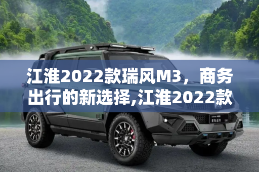 江淮2022款瑞风M3，商务出行的新选择,江淮2022款瑞风M3