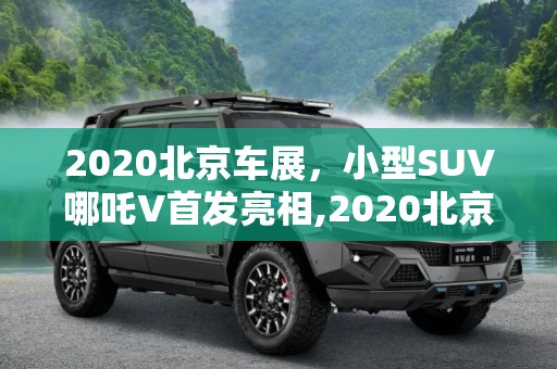 2020北京车展，小型SUV哪吒V首发亮相,2020北京车展：小型SUV哪吒V首发亮相