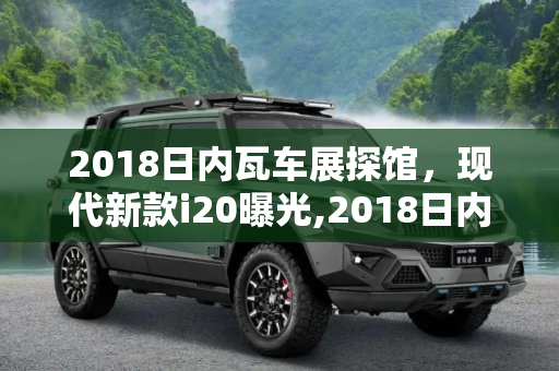2018日内瓦车展探馆，现代新款i20曝光,2018日内瓦车展探馆：现代新款i20曝光
