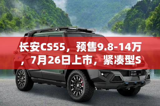 长安CS55，预售9.8-14万，7月26日上市，紧凑型SUV市场的新宠,预售9.8-14万 长安CS55将于7月26日上市