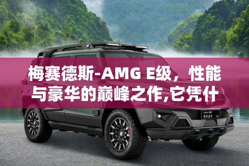 梅赛德斯-AMG E级，性能与豪华的巅峰之作,它凭什么成为史上最强E级AMG车型？