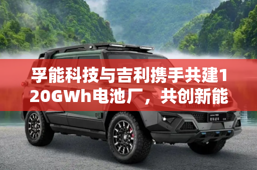 孚能科技与吉利携手共建120GWh电池厂，共创新能源汽车未来,建120GWh电池厂 孚能科技与吉利联姻