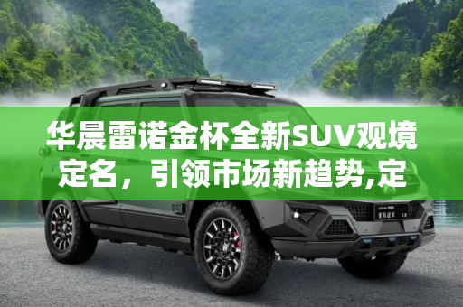 华晨雷诺金杯全新SUV观境定名，引领市场新趋势,定名“观境” 华晨雷诺金杯全新SUV消息