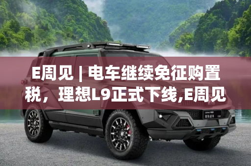 E周见 | 电车继续免征购置税，理想L9正式下线,E周见|电车继续免征购置税/理想L9下线