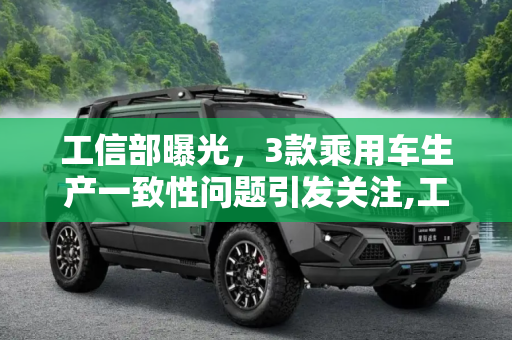 工信部曝光，3款乘用车生产一致性问题引发关注,工信部：3款乘用车存在生产一致性问题