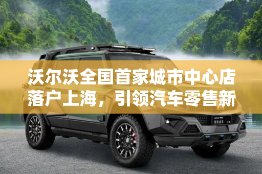 沃尔沃全国首家城市中心店落户上海，引领汽车零售新风尚,沃尔沃全国首家城市中心店落户上海