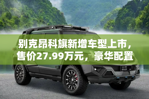 别克昂科旗新增车型上市，售价27.99万元，豪华配置引领市场新风尚,售27.99万元 别克昂科旗新增车型上市