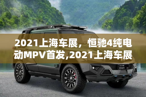 2021上海车展，恒驰4纯电动MPV首发,2021上海车展：恒驰4纯电动MPV首发