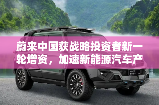 蔚来中国获战略投资者新一轮增资，加速新能源汽车产业布局,蔚来中国获战略投资者新一轮增资
