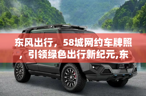 东风出行，58城网约车牌照，引领绿色出行新纪元,东风出行在58个城市取得网约车经营牌照