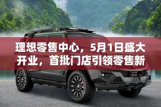 理想零售中心，5月1日盛大开业，首批门店引领零售新风尚,5月1日运营 首批理想零售中心即将开业