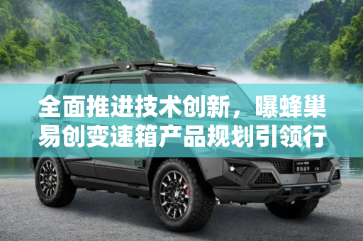 全面推进技术创新，曝蜂巢易创变速箱产品规划引领行业新趋势,将全面发展 曝蜂巢易创变速箱产品规划