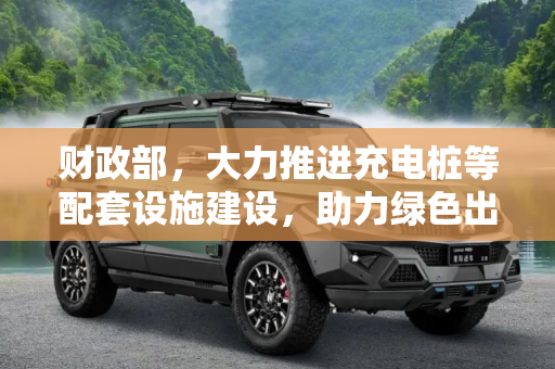 财政部，大力推进充电桩等配套设施建设，助力绿色出行,财政部：支持充电桩等配套设施建设