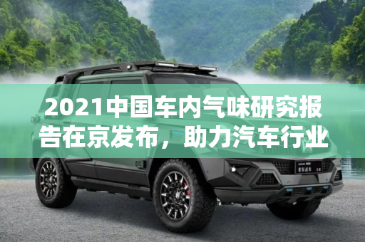 2021中国车内气味研究报告在京发布，助力汽车行业绿色发展,2021中国车内气味研究报告在京上线