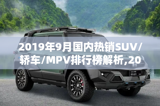 2019年9月国内热销SUV/轿车/MPV排行榜解析,2019年9月国内热销SUV/轿车/MPV排行榜