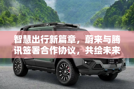 智慧出行新篇章，蔚来与腾讯签署合作协议，共绘未来交通蓝图,目标智慧出行 蔚来/腾讯签署合作协议